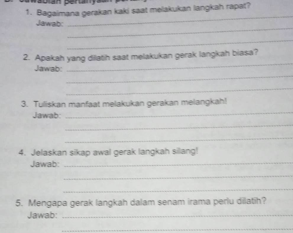 abián pertaryaan 
1. Bagaimana gerakan kaki saat melakukan langkah rapat? 
_ 
_ 
Jawab: 
_ 
_ 
2. Apakah yang dilatih saat melakukan gerak langkah biasa? 
_ 
Jawab: 
_ 
3. Tuliskan manfaat melakukan gerakan melangkah! 
Jawab: 
_ 
_ 
_ 
4. Jelaskan sikap awal gerak langkah silang! 
Jawab:_ 
_ 
_ 
5. Mengapa gerak langkah dalam senam irama perlu dilatih? 
Jawab:_ 
_