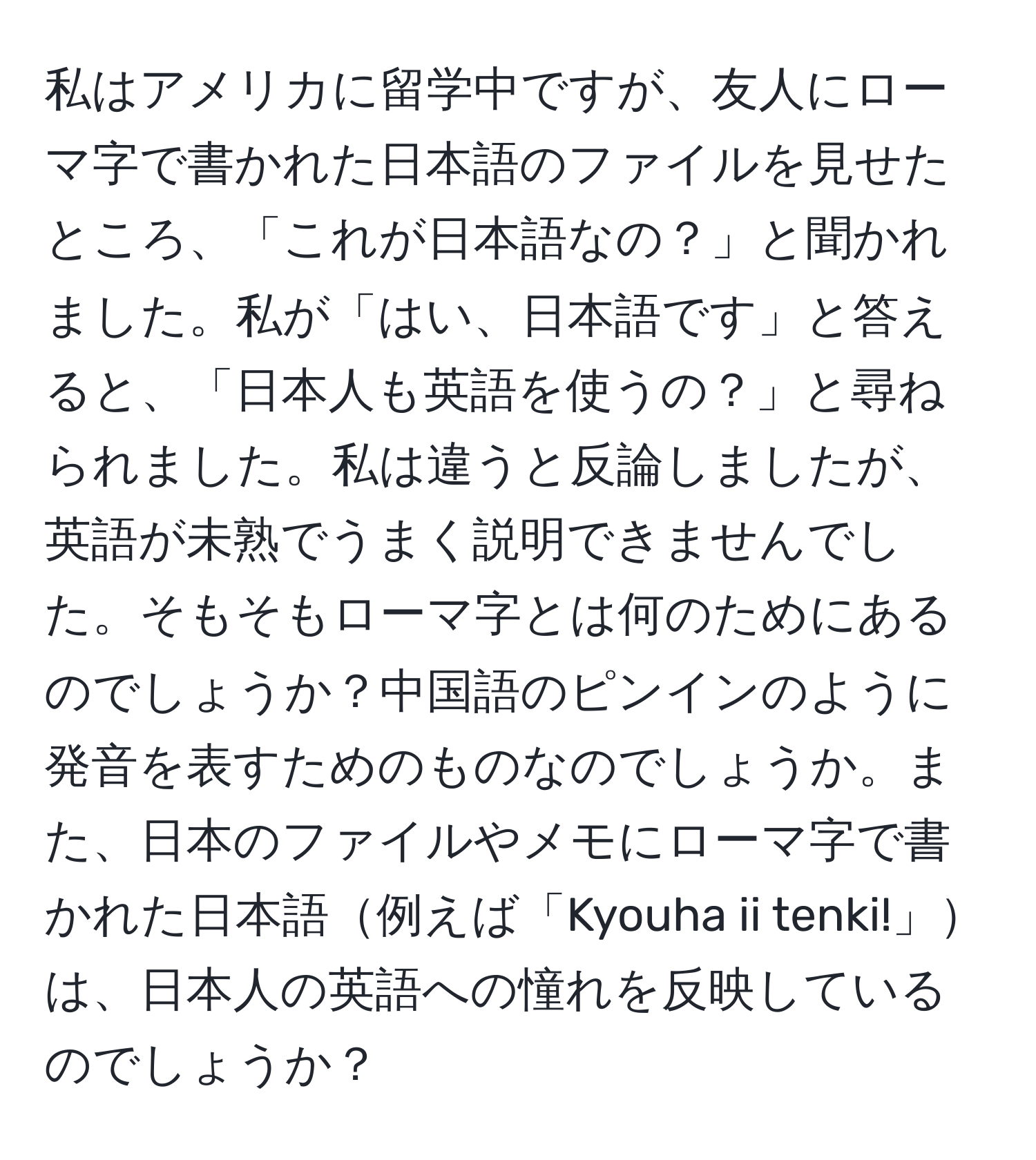 私はアメリカに留学中ですが、友人にローマ字で書かれた日本語のファイルを見せたところ、「これが日本語なの？」と聞かれました。私が「はい、日本語です」と答えると、「日本人も英語を使うの？」と尋ねられました。私は違うと反論しましたが、英語が未熟でうまく説明できませんでした。そもそもローマ字とは何のためにあるのでしょうか？中国語のピンインのように発音を表すためのものなのでしょうか。また、日本のファイルやメモにローマ字で書かれた日本語例えば「Kyouha ii tenki!」は、日本人の英語への憧れを反映しているのでしょうか？