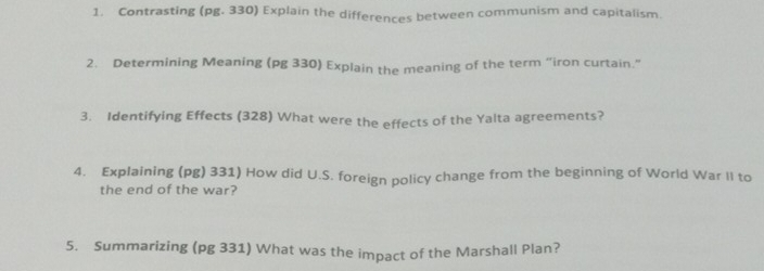 Contrasting (pg. 330) Explain the differences between communism and capitalism. 
2. Determining Meaning (pg 330) Explain the meaning of the term “iron curtain.” 
3. Identifying Effects (328) What were the effects of the Yalta agreements? 
4. Explaining (pg) 331) How did U.S. foreign policy change from the beginning of World War II to 
the end of the war? 
5. Summarizing (pg 331) What was the impact of the Marshall Plan?