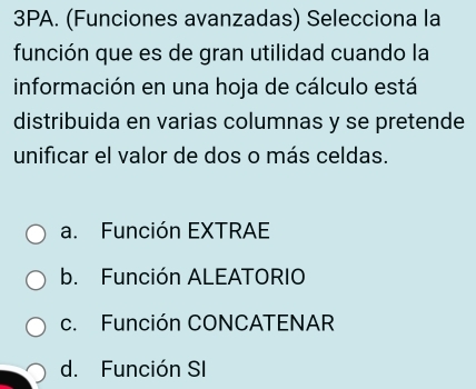 3PA. (Funciones avanzadas) Selecciona la
función que es de gran utilidad cuando la
información en una hoja de cálculo está
distribuida en varias columnas y se pretende
unificar el valor de dos o más celdas.
a. Función EXTRAE
b. Función ALEATORIO
c. Función CONCATENAR
d. Función SI