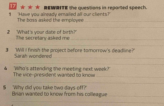 REWRITE the questions in reported speech. 
1 ‘Have you already emailed all our clients?’ 
The boss asked the employee_ 
_ 
2 ‘What’s your date of birth?’ 
The secretary asked me_ 
_ 
3 ‘Will I finish the project before tomorrow’s deadline?’ 
Sarah wondered_ 
_ 
4 ‘Who’s attending the meeting next week?’ 
The vice-president wanted to know_ 
_ 
5 ‘Why did you take two days off?’ 
Brian wanted to know from his colleague_ 
_