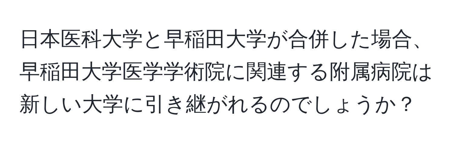 日本医科大学と早稲田大学が合併した場合、早稲田大学医学学術院に関連する附属病院は新しい大学に引き継がれるのでしょうか？