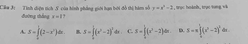 Tính diện tích S của hình phẳng giới hạn bởi đồ thị hàm số y=x^3-2 , trục hoành, trục tung và
đường thẳng x=1 ?
A. S=∈tlimits _0^(1(2-x^3))dx. B. S=∈tlimits _0^(1(x^3)-2)^2dx. C. S=∈tlimits _0^(1(x^3)-2)dx. D. S=π ∈tlimits _0^(1(x^3)-2)^2dx.