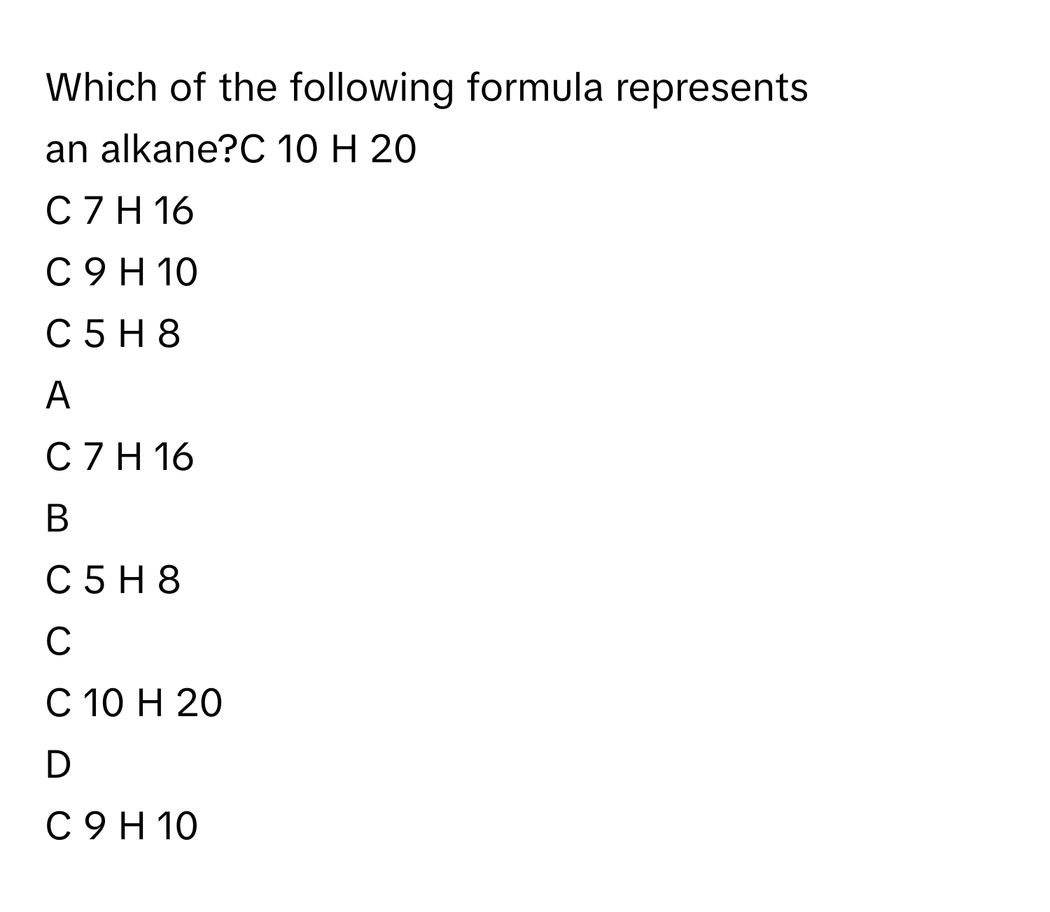 Which of the following formula represents an alkane?C     10      H     20         
C     7      H     16         
C     9      H     10         
C     5      H     8         

A  
C     7      H     16          


B  
C     5      H     8          


C  
C     10      H     20          


D  
C     9      H     10