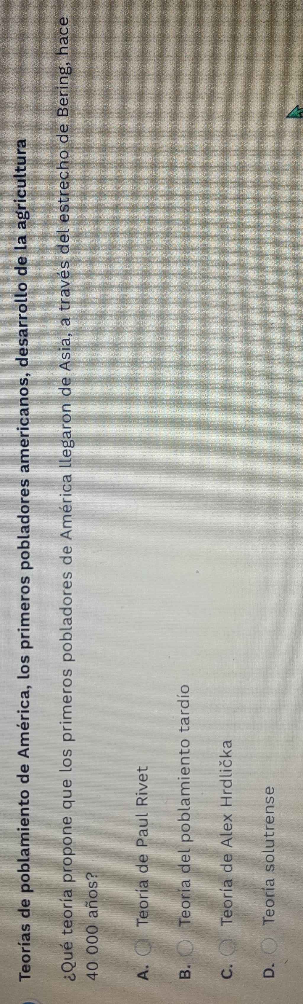 Teorías de poblamiento de América, los primeros pobladores americanos, desarrollo de la agricultura
¿Qué teoría propone que los primeros pobladores de América llegaron de Asia, a través del estrecho de Bering, hace
40 000 años?
A. Teoría de Paul Rivet
B. Teoría del poblamiento tardío
C. Teoría de Alex Hrdlička
D. Teoría solutrense