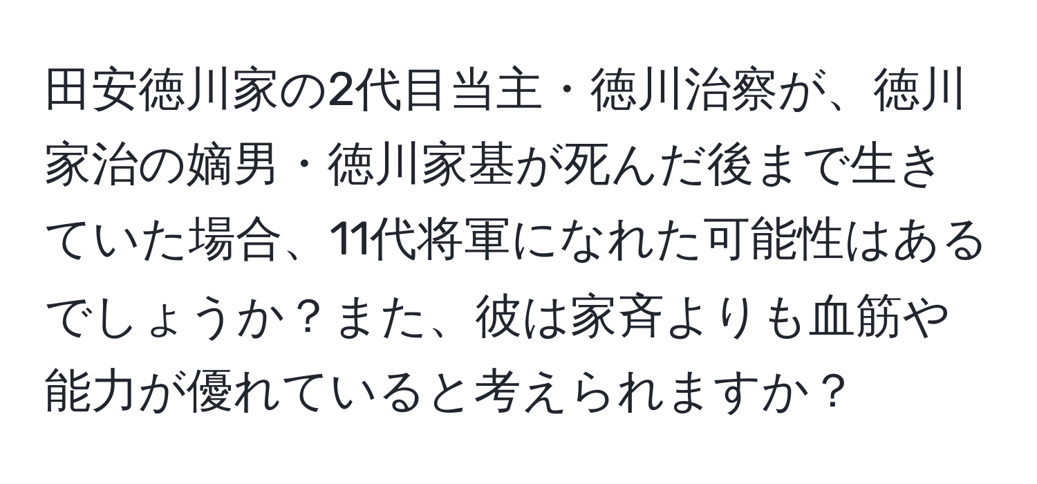 田安徳川家の2代目当主・徳川治察が、徳川家治の嫡男・徳川家基が死んだ後まで生きていた場合、11代将軍になれた可能性はあるでしょうか？また、彼は家斉よりも血筋や能力が優れていると考えられますか？