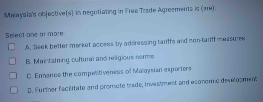 Malaysia’s objective(s) in negotiating in Free Trade Agreements is (are):
Select one or more:
A. Seek better market access by addressing tariffs and non-tariff measures
B. Maintaining cultural and religious norms
C. Enhance the competitiveness of Malaysian exporters
D. Further facilitate and promote trade, investment and economic development