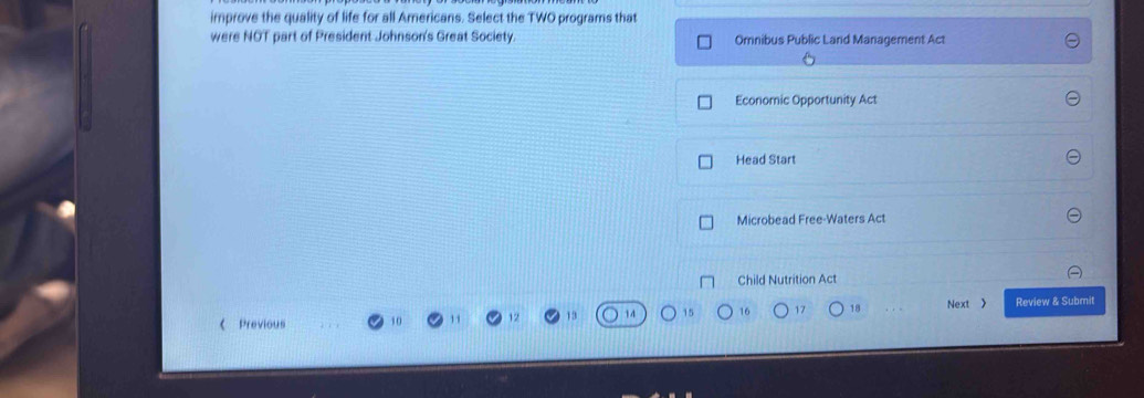 improve the quality of life for all Americans. Select the TWO programs that
were NOT part of President Johnson's Great Society Omnibus Public Land Management Act
Economic Opportunity Act
Head Start
Microbead Free-Waters Act
Child Nutrition Act
16 17 18 Next 》 Review & Submit
《 Previous