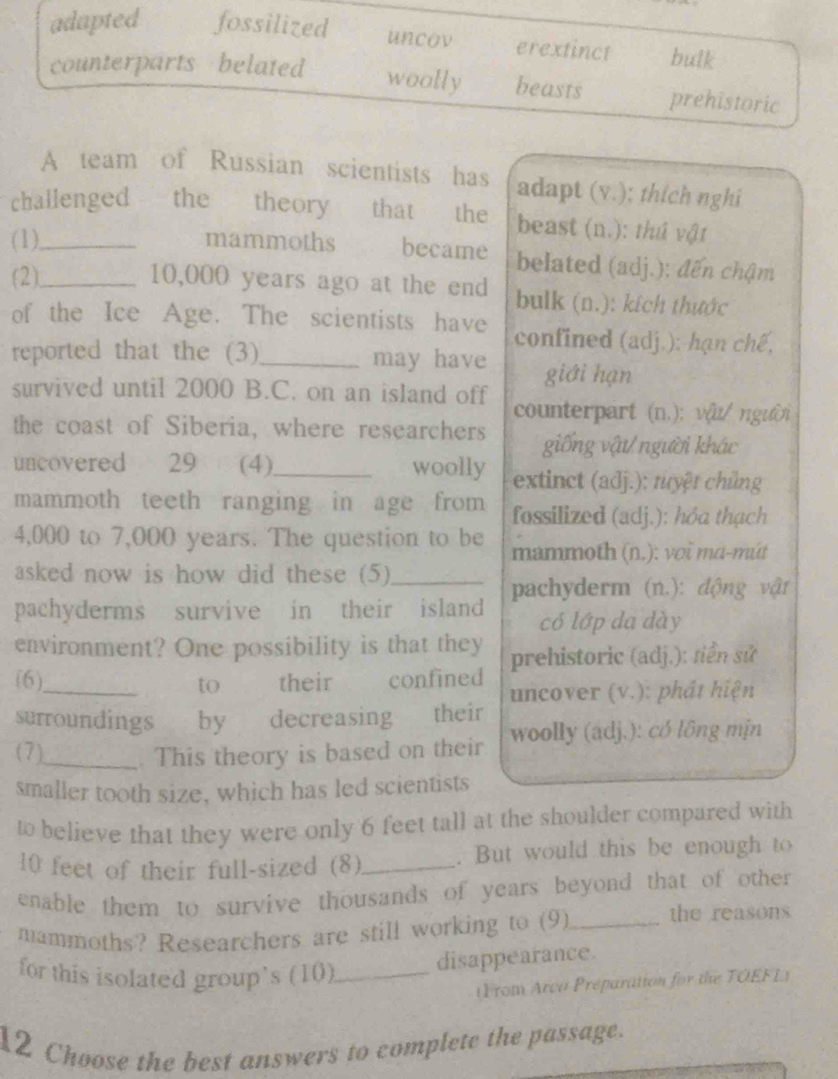 adapted fossilized uncov erextinct bulk
counterparts belated
woolly beasts prehistoric
A team of Russian scientists has adapt (v.); thích nghi
challenged the theory that the beast (n.): thứ vật
(1)_ mammoths became belated (adj.): đến chậm
(2)_ 10,000 years ago at the end bulk (n.): kích thước
of the Ice Age. The scientists have confined (adj.): hạn chế,
reported that the (3)_ may have
giới hạn
survived until 2000 B.C. on an island off
counterpart (n.): vậu/ người
the coast of Siberia, where researchers
giống vật/người khác
uncovered 29 (4)_ woolly extinct (adj.): tuyệt chủng
mammoth teeth ranging in age from fossilized (adj.); hóa thạch
4,000 to 7,000 years. The question to be mammoth (n.): voi mɑ-mút
asked now is how did these (5)_
pachyderm (n.): động vật
pachyderms survive in their island
có lớp da dày
environment? One possibility is that they prehistoric (adj.): siền sử
(6)_ to their confined
uncover (v.): phát hiện
surroundings by decreasing their
(7)_ . This theory is based on their woolly (adj.): có lông mịn
smaller tooth size, which has led scientists
to believe that they were only 6 feet tall at the shoulder compared with
10 feet of their full-sized (8) _. But would this be enough to
enable them to survive thousands of years beyond that of other 
mammoths? Researchers are still working to (9)_
the reasons
for this isolated group's (10)_
disappearance.
(From Arco Preparatton for the TOEFL)
12 Choose the best answers to complete the passage.