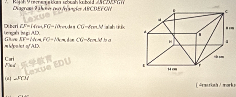 Rajah 9 menunjukkan sebuah kuboid ABCDEFGH
Diagram 9 shows two triangles ABCDEFGH
Diberi EF=14cm, FG=10cm ,dan CG=8cm M ialah titikm 
tengah bagi AD. 
Given EF=14cm, FG=10cm dan CG=8cm. M is a 
midpoint of AD. 
Cari 
Find 
(a) ∠ FCM
[ 4markah / marks