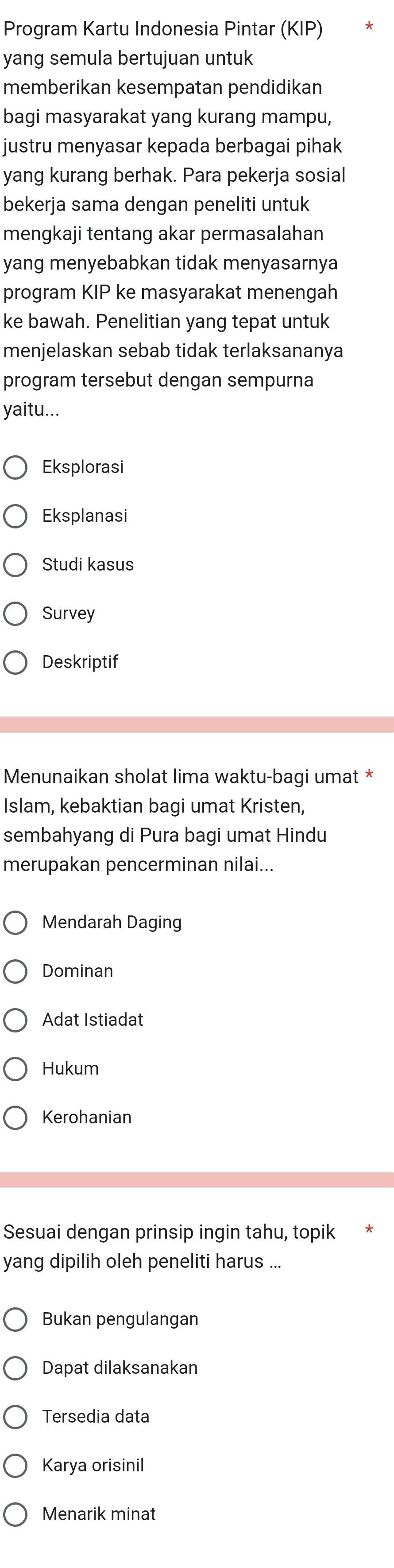 Program Kartu Indonesia Pintar (KIP)
yang semula bertujuan untuk
memberikan kesempatan pendidikan
bagi masyarakat yang kurang mampu,
justru menyasar kepada berbagai pihak
yang kurang berhak. Para pekerja sosial
bekerja sama dengan peneliti untuk
mengkaji tentang akar permasalahan
yang menyebabkan tidak menyasarnya
program KIP ke masyarakat menengah
ke bawah. Penelitian yang tepat untuk
menjelaskan sebab tidak terlaksananya
program tersebut dengan sempurna
yaitu...
Eksplorasi
Eksplanasi
Studi kasus
Survey
Deskriptif
Menunaikan sholat lima waktu-bagi umat *
Islam, kebaktian bagi umat Kristen,
sembahyang di Pura bagi umat Hindu
merupakan pencerminan nilai...
Mendarah Daging
Dominan
Adat Istiadat
Hukum
Kerohanian
Sesuai dengan prinsip ingin tahu, topik
yang dipilih oleh peneliti harus ...
Bukan pengulangan
Dapat dilaksanakan
Tersedia data
Karya orisinil
Menarik minat