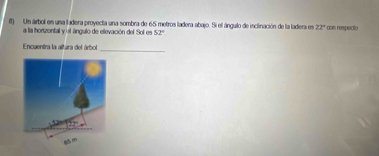 Un árbol en una ladera proyecta una sombra de 65 metros ladera abajo. Si el ángulo de inclinación de la ladera es 22° con respecto
a la horizontal y el ángulo de elevación del Sol es 52°.
Encuentra la alfura del árbol:
_