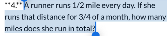 4.** A runner runs 1/2 mile every day. If she 
runs that distance for 3/4 of a month, how many
miles does she run in total?