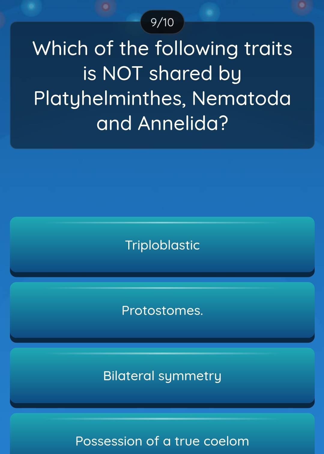 9/10
Which of the following traits
is NOT shared by
Platyhelminthes, Nematoda
and Annelida?
Triploblastic
Protostomes.
Bilateral symmetry
Possession of a true coelom