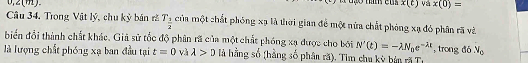 a đạo năm của
0, 2(m). x(t) và x(0)=
Câu 34. Trong Vật lý, chu kỳ bán rã T_ 1/2  của một chất phóng xạ là thời gian để một nửa chất phóng xạ đó phân rã và 
biến đổi thành chất khác. Giả sử tốc độ phân rã của một chất phóng xạ được cho bởi N'(t)=-lambda N_0e^(-lambda t) , trong đó N_0
là lượng chất phóng xạ ban đầu tại t=0 và lambda >0 là hằng số (hằng số phân rã). Tìm chu kỳ bán rã T1