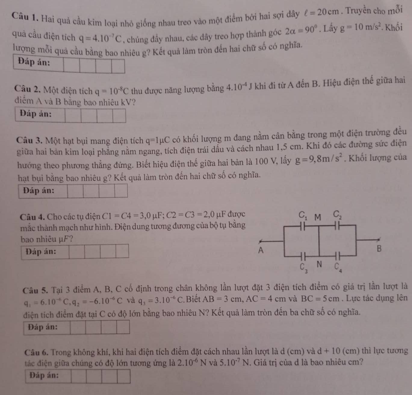 Hai quả cầu kim loại nhỏ giống nhau treo vào một điểm bởi hai sợi dây ell =20cm. Truyền cho mỗi
quả cầu điện tích q=4.10^(-7)C , chúng đầy nhau, các dây treo hợp thành góc 2alpha =90°. Lấy g=10m/s^2 Khối
lượng mỗi quả cầu bằng bao nhiêu g? Kết quả làm tròn đến hai chữ số có nghĩa.
Đáp án:
Câu 2. Một điện tích q=10^(-8)C thu được năng lượng bằng 4.10^(-4) J khi đi từ A đến B. Hiệu điện thế giữa hai
diểm A và B bằng bao nhiêu kV?
Đáp án:
Câu 3. Một hạt bụi mang điện tích q=1mu C có khối lượng m đang nằm cân bằng trong một điện trường đều
giữa hai bản kim loại phẳng nằm ngang, tích điện trái dấu và cách nhau 1,5 cm. Khi đó các đường sức điện
hướng theo phương thẳng đứng. Biết hiệu điện thế giữa hai bản là 100 V, lấy g=9,8m/s^2. Khối lượng của
hạt bụi bằng bao nhiêu g? Kết quả làm tròn đến hai chữ số có nghĩa.
Đáp án:
Câu 4. Cho các tụ điện C1=C4=3,0mu F;C2=C3=2,0mu D  được C_1 M C_2
mắc thành mạch như hình. Điện dung tương đương của bộ tụ bằng
bao nhiêu µF?
Đáp án: A
B
C_3 N C_4
Câu 5. Tại 3 điểm A, B, C cố định trong chân không lần lượt đặt 3 điện tích điểm có giá trị lần lượt là
q_1=6.10^(-6)C,q_2=-6.10^(-6)C và q_3=3.10^(-6)C.Biết AB=3cm,AC=4cm và BC=5cm. Lực tác dụng lên
điện tích điểm đặt tại C có độ lớn bằng bao nhiêu N? Kết quả làm tròn đến ba chữ số có nghĩa.
Đáp án:
Câu 6. Trong không khí, khi hai điện tích điểm đặt cách nhau lần lượt là d (cm) và d+10 (cm) thì lực tương
tác điện giữa chúng có độ lớn tương ứng là 2.10^(-6)N và 5.10^(-7)N. Giá trị của d là bao nhiêu cm?
Đáp án: