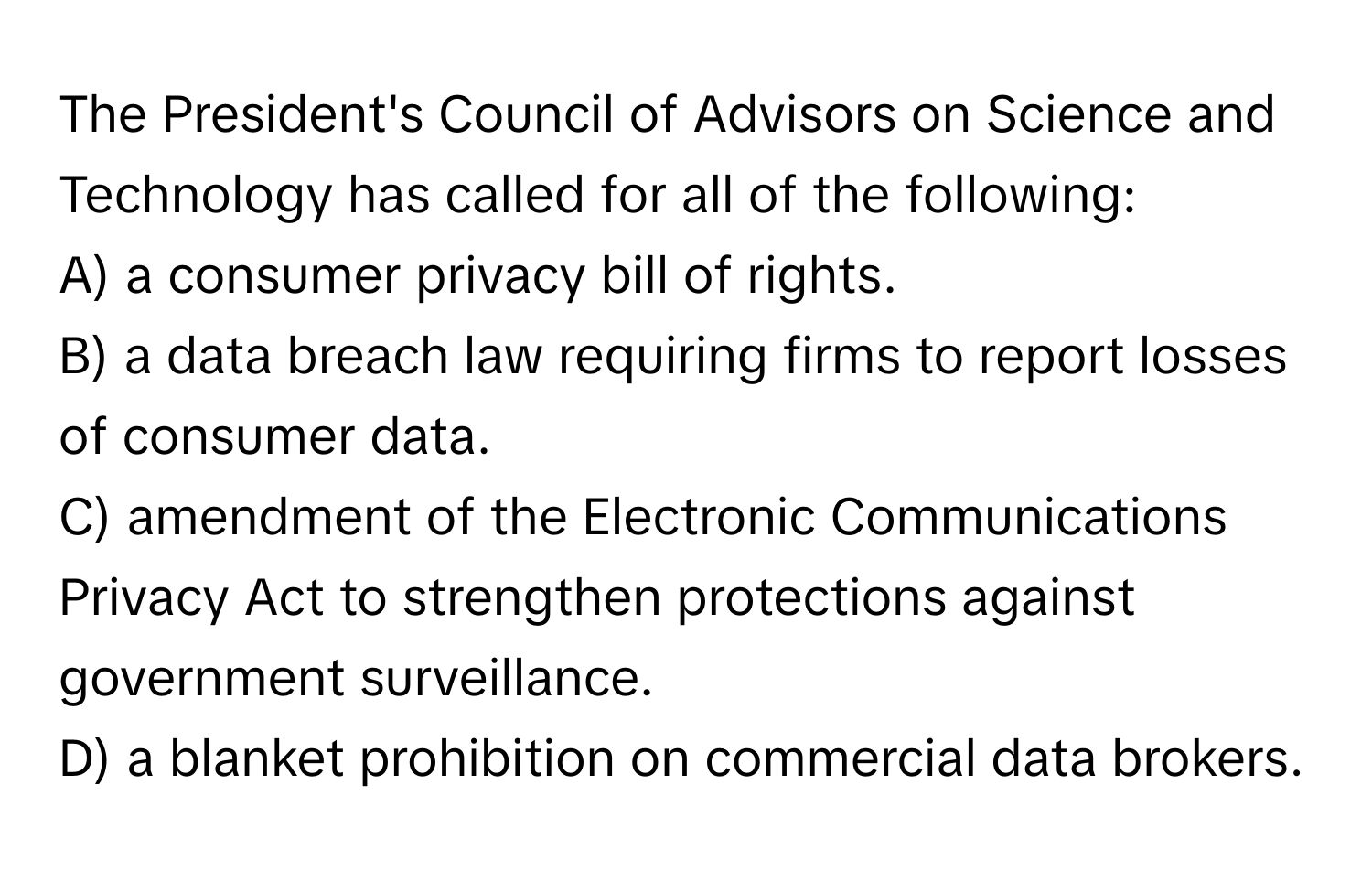 The President's Council of Advisors on Science and Technology has called for all of the following:

A) a consumer privacy bill of rights.
B) a data breach law requiring firms to report losses of consumer data.
C) amendment of the Electronic Communications Privacy Act to strengthen protections against government surveillance.
D) a blanket prohibition on commercial data brokers.