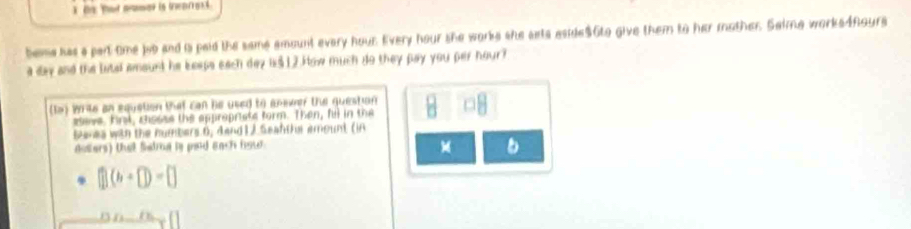 beme has a part tme job and is paid the same amount every hour. Every hour she worke she ssts aside $6to give them to her mother. Saime works4fours 
a day and the lital amount he beeps each day i $12.How much do they pay you per hour? 
(ta) Writs an equation that can be used to answer the question 
seve, firl, chosse the appropriats form. Then, ful in the 
bures wan the numbers 6, dand 1 ) Seanther amount (in 
doters) that Satra is pnd each fow 
M b 
(1(b(b)=□ 
DD_ _ _ _ []