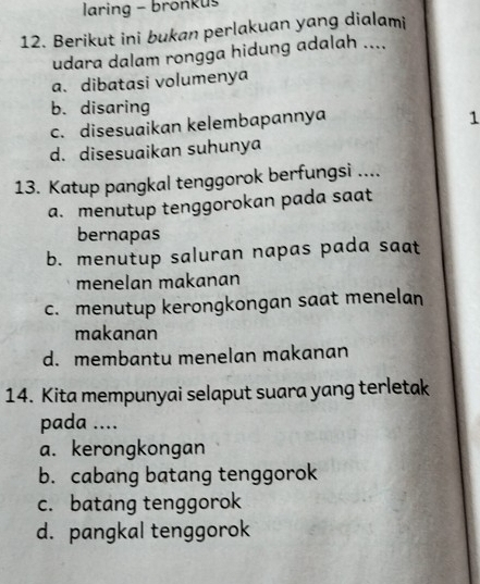 laring - bronkus
12. Berikut ini bukan perlakuan yang dialami
udara dalam rongga hidung adalah ....
a. dibatasi volumenya
b. disaring
c. disesuaikan kelembapannya
1
d. disesuaikan suhunya
13. Katup pangkal tenggorok berfungsi ....
a. menutup tenggorokan pada saat
bernapas
b. menutup saluran napas pada saat
menelan makanan
c. menutup kerongkongan saat menelan
makanan
d. membantu menelan makanan
14. Kita mempunyai selaput suara yang terletak
pada ....
a. kerongkongan
b. cabang batang tenggorok
c. batang tenggorok
d. pangkal tenggorok