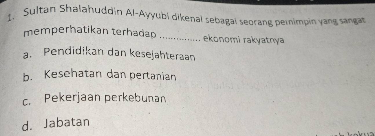 Sultan Shalahuddin Al-Ayyubi dikenal sebagai seorang pemimpin yang sangat
memperhatikan terhadap_
ekonomi rakyatnya
a. Pendidikan dan kesejahteraan
b. Kesehatan dan pertanian
c. Pekerjaan perkebunan
d. Jabatan