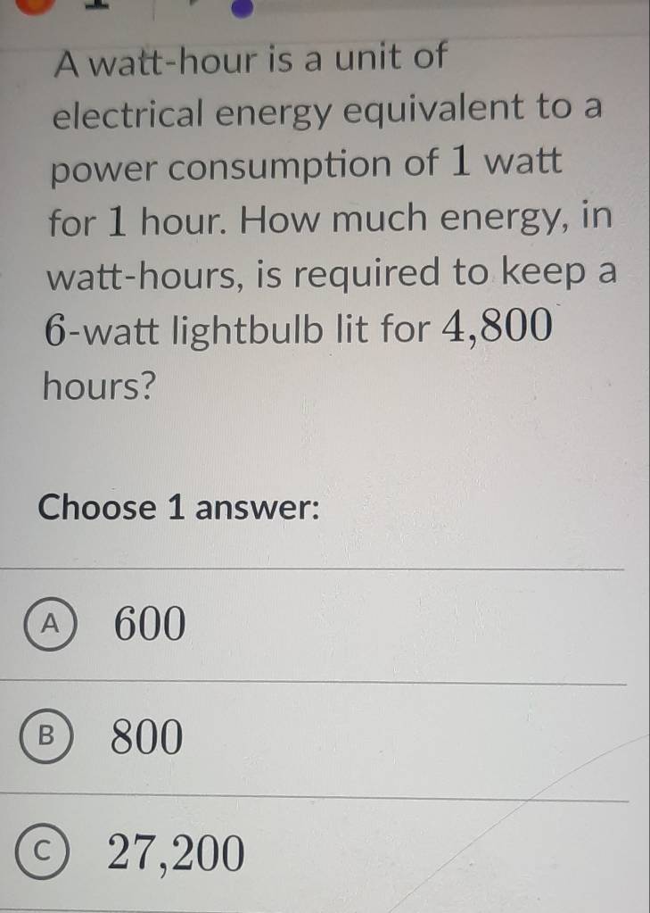 A watt-hour is a unit of
electrical energy equivalent to a
power consumption of 1 watt
for 1 hour. How much energy, in
watt-hours, is required to keep a
6-watt lightbulb lit for 4,800
hours?
Choose 1 answer:
A) 600
B 800
c) 27,200