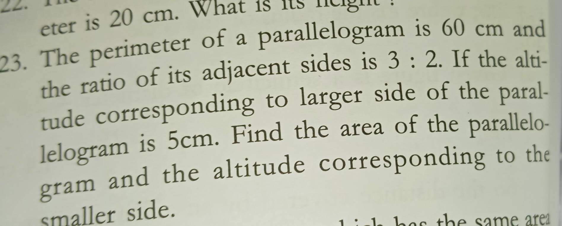 eter is 20 cm. What is its u s 
23. The perimeter of a parallelogram is 60 cm and 
the ratio of its adjacent sides is 3:2. If the alti- 
tude corresponding to larger side of the paral- 
lelogram is 5cm. Find the area of the parallelo- 
gram and the altitude corresponding to the 
smaller side. 
t h has the same are .