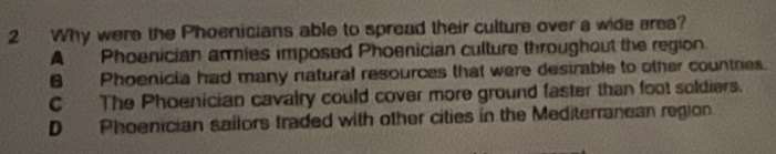 Why were the Phoenicians able to spread their culture over a wide area?
A Phoenician armies imposed Phoenician culture throughout the region
B Phoenicia had many natural resources that were destrable to other countres.
C The Phoenician cavalry could cover more ground faster than foot soldiers.
D Phoenician sailors traded with other cities in the Mediterranean region