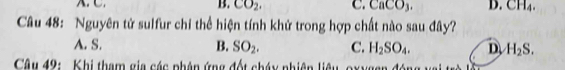 B. CO_2, C. CaCO_3. D. CH_4. 
Câu 48: Nguyên tử sulfur chỉ thể hiện tính khử trong hợp chất nào sau đây?
A. S. B. SO_2. C. H_2SO_4. D H_2S. 
Câu 49: Khi tham gia các phân ứng đốt cháy nhiên liêu, oxygen