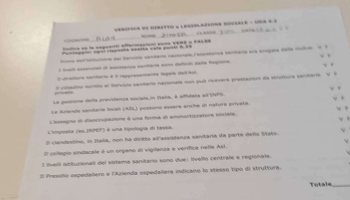 verífica dI diritto 6 Leqiblazione sOcialé 1995A=8 _
_NOME_
Índica se la seguenti affermazioni sono VERE o PALSE
Penteggío: ognl risposta esatta vala punti 0, 25
Prima deifissituzione del Servizio sanitario nazionalo,l'assistenza sanitária era erogata dallo mutue. V F
y f
1 livell essenziali di assistenza sanitaria sono defniti dalla Reglono. y é
Il direttore sanitario è il rappresentante legale dell'Asl.
El cittadino iscritto al Servizio sanitario nazionale non può ricevere prestazioni da strutture sanitarie v r
private.
La gestione della previdenza sociale,in Italia, è affidata all'INPS.
Le Aziende sanitarie locali (ASL) possono essere anche di natura privata.
L'assegno di disoccupazione è una forma di ammortizzatore sociale.
L'imposta (es.IRPEF) è una típología di tassa.
Il clandestino, in Italia, non ha diritto all'assistenza sanitaría da parte dello Stato.
Il collegio sindacale è un organo di vigilanza e verífica nelle Asl.
I livelli istituzionali del sistema sanitario sono due: livello centrale e regionale.
Il Presídio ospedaliero e l'Azienda ospedaliera indicano lo stessó tipo di struttura,
Totale_