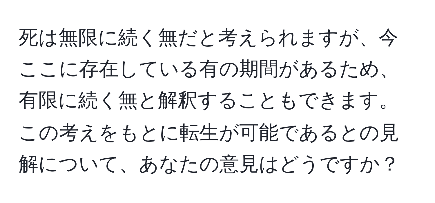 死は無限に続く無だと考えられますが、今ここに存在している有の期間があるため、有限に続く無と解釈することもできます。この考えをもとに転生が可能であるとの見解について、あなたの意見はどうですか？