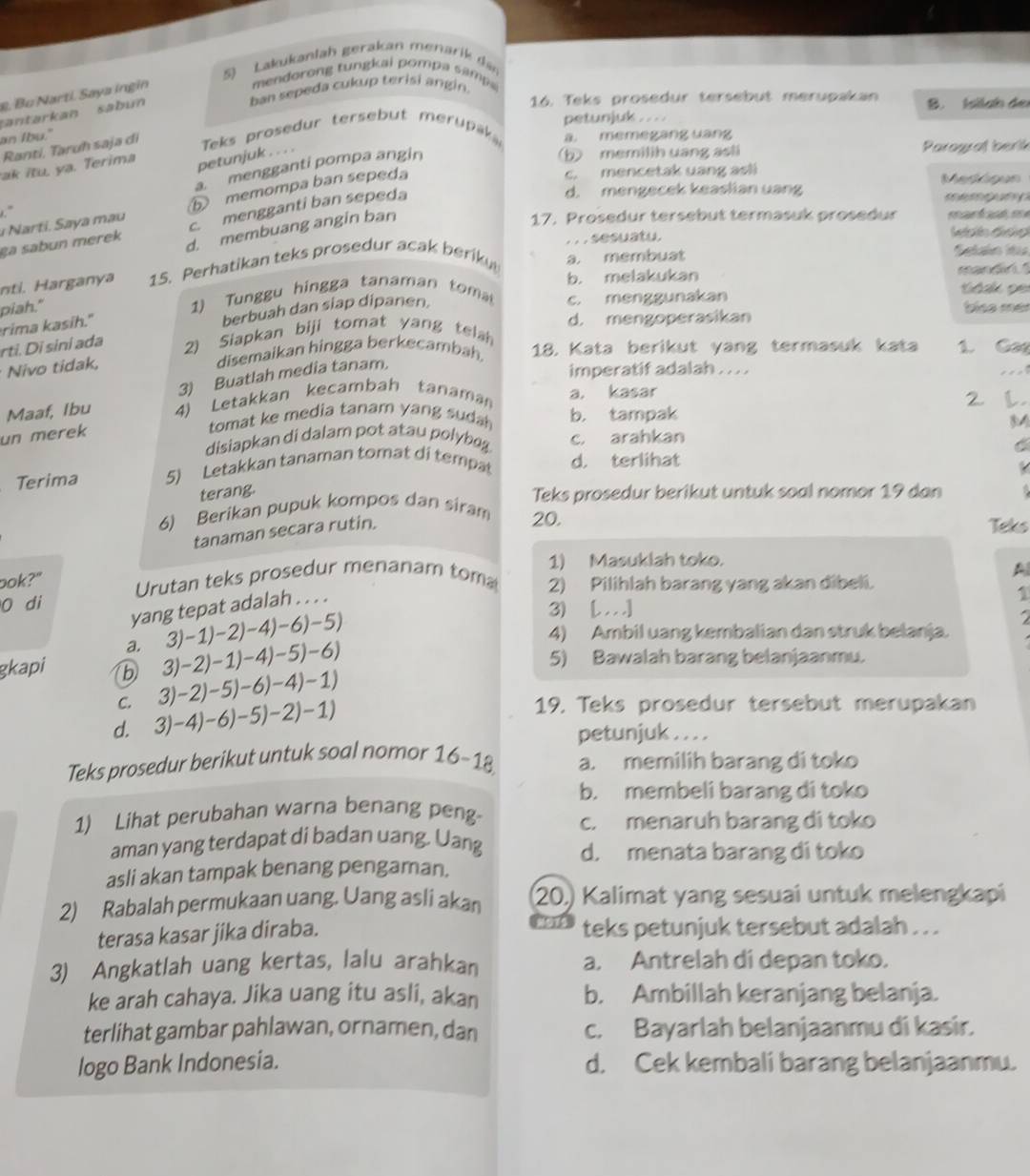 Lakukanlah gerak an menari  de
mendorong tungkai pompa sampa 
ban sepeda cukup terisi angin.
. Bu Narti. Saya ingin
santarkan sabun
16. Teks prosedur tersebut merupakan B. Islao de
petunjuk . . . .
an Ibu."
petunjuk . . . .  Teks prosedur tersebut merupk a. memegang uang
Rantí, Taruh saja di
b) memilih uang asli Parograf berik
ak itu. ya. Terima
c. mencetak uang asli Meskigun
." a mengganti pompa angin
d. mengecek keaslian uang            
Narti.  aya mau ⑥ memompa ban sepeda
17. Prosedur tersebut termasuk prosedur manfd, ee
ça sabun merek c. mengganti ban sepeda
d. membuang angin ban
. . . sesuatu. Wdin đảo
nti. Harganya 15. Perhatikan teks prosedur acak beriku a. membuat
Setaio di
piah." 1) Tun u hingga tanaman to b. melakukan
mandn  
á ak pe
rima kasih."
berbuah dan siap dipanen.
c. menggunakan tíso mer
d. mengoperasikan
rti. Di sini ada 2) Siapkan biji tomat yang tela
Nivo tidak, disemaikan hingga berkecambah. 18. Kata berikut yang termasuk kata 1. Ga
3) Buatlah media tanam.
imperatif adalah . .. .
   
Maaf, Ibu 4) Letakkan kecambah tanaman a. kasar
un merek
tomat ke media tanam yang suda b. tampak 2 l
disiapkan di dalam pot atau polybeg c. arahkan
C
Terima 5) Letakkan tanaman tomat di tempat d. terlihat
terang.
Teks prosedur berikut untuk soal nomor 19 dan
6) Berikan pupuk kompos dan siram
tanaman secara rutin.
20. Teks
1) Masuklah toko.
bok?" Urutan teks prosedur menanam tom 2) Pilihlah barang yang akan dibeli.
A
0 di
yang tepat adalah . . . .
1
3)-1)-2)-4)-6)-5)
3) [. . . .]
4) Ambil uang kembalian dan struk belanja.
a. 3)-2)-1)-4)-5)-6)
5) Bawalah barang belanjaanmu.
gkapi b 3)-2)-5)-6)-4)-1)
C. 19. Teks prosedur tersebut merupakan
d. 3)-4)-6)-5)-2)-1)
petunjuk . . . .
Teks prosedur berikut untuk soal nomor 16-18 a. memilih barang di toko
b. membeli barang di toko
1) Lihat perubahan warna benang peng
c. menaruh barang di toko
aman yang terdapat di badan uang. Uang
d. menata barang di toko
asli akan tampak benang pengaman.
2) Rabalah permukaan uang. Uang asli akan (20,) Kalimat yang sesuai untuk melengkapi
3915
terasa kasar jika diraba. teks petunjuk tersebut adalah . . .
3) Angkatlah uang kertas, lalu arahkan a. Antrelah di depan toko.
ke arah cahaya. Jika uang itu asli, akan b. Ambillah keranjang belanja.
terlihat gambar pahlawan, ornamen, dan c. Bayarlah belanjaanmu di kasir.
logo Bank Indonesia. d. Cek kembali barang belanjaanmu.