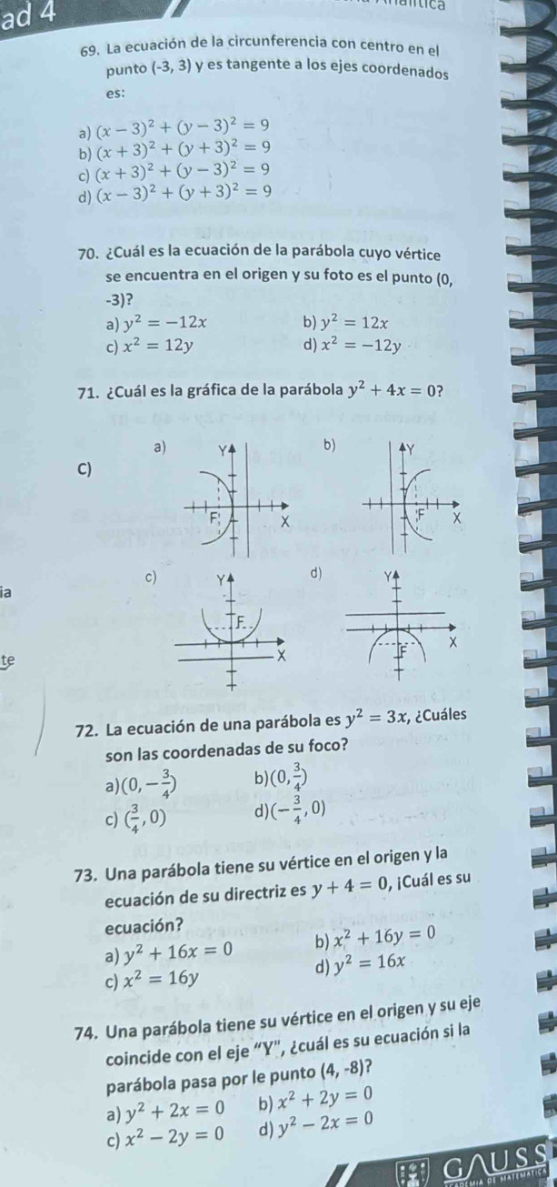 ad 4
ntica
69. La ecuación de la circunferencia con centro en el
punto (-3,3) y es tangente a los ejes coordenados
es:
a) (x-3)^2+(y-3)^2=9
b) (x+3)^2+(y+3)^2=9
c) (x+3)^2+(y-3)^2=9
d) (x-3)^2+(y+3)^2=9
70. ¿Cuál es la ecuación de la parábola cuyo vértice
se encuentra en el origen y su foto es el punto (0,
-3)?
a) y^2=-12x b) y^2=12x
c) x^2=12y d) x^2=-12y
71. ¿Cuál es la gráfica de la parábola y^2+4x=0 ?
b)
a) Y Y
C)
F;
;F
c)d)
ia
te
72. La ecuación de una parábola es y^2=3x ¿Cuáles
son las coordenadas de su foco?
a) (0,- 3/4 ) b) (0, 3/4 )
c) ( 3/4 ,0) d) (- 3/4 ,0)
73. Una parábola tiene su vértice en el origen y la
ecuación de su directriz es y+4=0 , ¡Cuál es su
ecuación?
a) y^2+16x=0 b) x^2+16y=0
c) x^2=16y d) y^2=16x
74. Una parábola tiene su vértice en el origen y su eje
coincide con el eje “Y", ¿cuál es su ecuación si la
parábola pasa por le punto (4,-8) ?
a) y^2+2x=0 b) x^2+2y=0
c) x^2-2y=0 d) y^2-2x=0
GAUSS