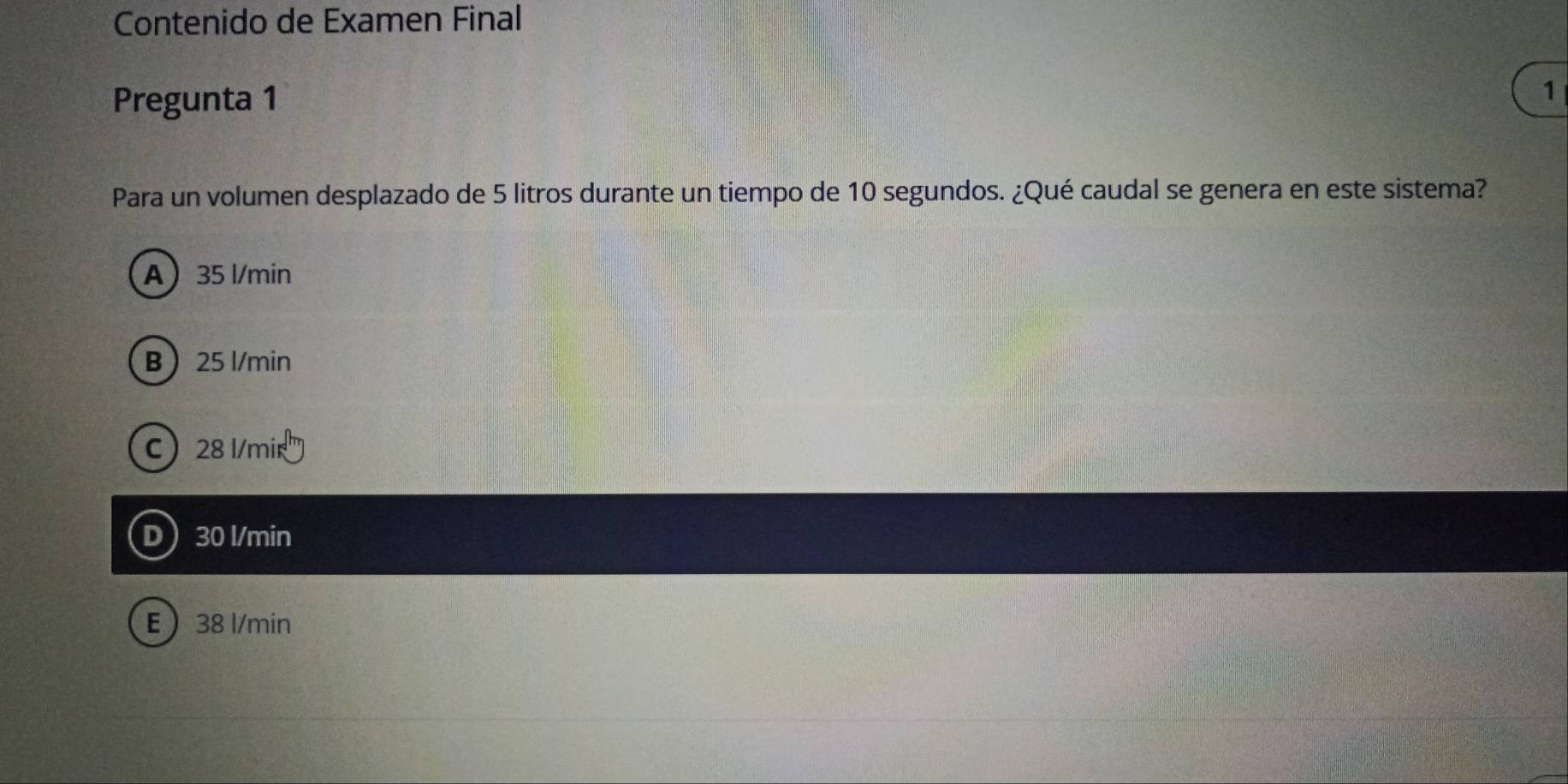 Contenido de Examen Final
Pregunta 1
1
Para un volumen desplazado de 5 litros durante un tiempo de 10 segundos. ¿Qué caudal se genera en este sistema?
A 35 l/min
B 25 l/min
C 28 l/mir
D 30 l/min
E 38 l/min