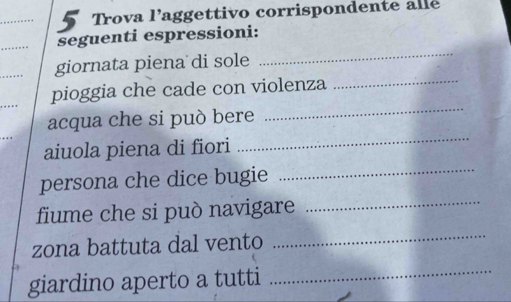 Trova l’aggettivo corrispondente alle
_
seguenti espressioni:
_
_
giornata piena di sole
_
pioggia che cade con violenza_
..
_
acqua che si può bere
_
aiuola piena di fiori
persona che dice bugie
fiume che si può navigare_
zona battuta dal vento
_
giardino aperto a tutti_