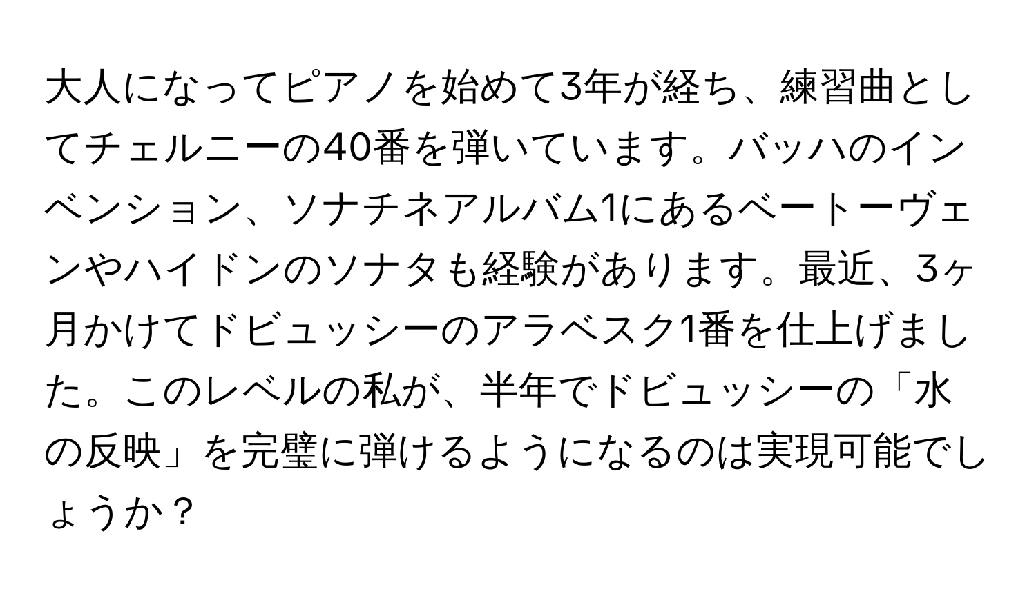 大人になってピアノを始めて3年が経ち、練習曲としてチェルニーの40番を弾いています。バッハのインベンション、ソナチネアルバム1にあるベートーヴェンやハイドンのソナタも経験があります。最近、3ヶ月かけてドビュッシーのアラベスク1番を仕上げました。このレベルの私が、半年でドビュッシーの「水の反映」を完璧に弾けるようになるのは実現可能でしょうか？