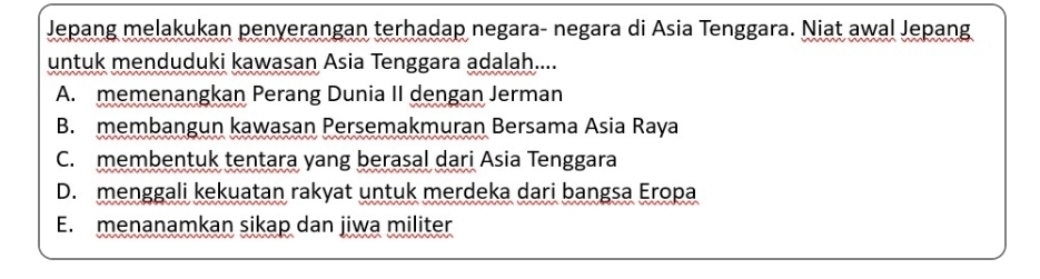 Jepang melakukan penyerangan terhadap negara- negara di Asia Tenggara. Niat awal Jepang
untuk menduduki kawasan Asia Tenggara adalah....
A. memenangkan Perang Dunia II dengan Jerman
B. membangun kawasan Persemakmuran Bersama Asia Raya
C. membentuk tentara yang berasal dari Asia Tenggara
D. menggali kekuatan rakyat untuk merdeka dari bangsa Eropa
E. menanamkan sikap dan jiwa militer