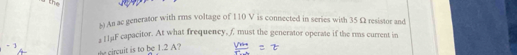 An ac generator with rms voltage of 110 V is connected in series with 35 Ω resistor and 
a 11μF capacitor. At what frequency, f must the generator operate if the rms current in 
the circuit is to be 1.2 A?