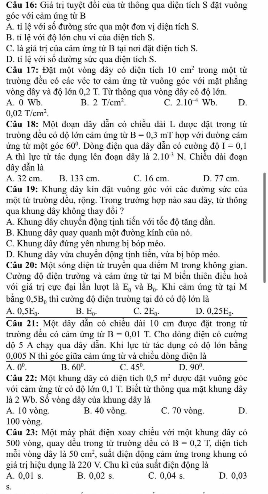 Giá trị tuyệt đổi của từ thông qua diện tích S đặt vuông
góc với cảm ứng từ B
A. tỉ lệ với số đường sức qua một đơn vị diện tích S.
B. tỉ lệ với độ lớn chu vi của diện tích S.
C. là giá trị của cảm ứng từ B tại nơi đặt điện tích S.
D. tỉ lệ với số đường sức qua diện tích S.
Câu 17: Đặt một vòng dây có diện tích 10cm^2 trong một từ
trường đều có các véc tơ cảm ứng từ vuông góc với mặt phẳng
vòng dây và độ lớn 0,2 T. Từ thông qua vòng dây có độ lớn.
A. 0 Wb. B. 2T/cm^2. C. 2.10^(-4) Wb. D.
0,02T/cm^2.
Câu 18: Một đoạn dây dẫn có chiều dài L được đặt trong từ
trường đều có độ lớn cảm ứng từ B=0,3mT hợp với đường cảm
ứng từ một góc 60°. Dòng điện qua dây dẫn có cường độ I=0,1
A thì lực từ tác dụng lên đoạn dây là 2.10^(-3)N. Chiều dài đoạn
dây dẫn là
A. 32 cm. B. 133 cm. C. 16 cm. D. 77 cm.
Câu 19: Khung dây kín đặt vuông góc với các đường sức của
một từ trường đều, rộng. Trong trường hợp nào sau đây, từ thông
qua khung dây không thay đổi ?
A. Khung dây chuyển động tịnh tiến với tốc độ tăng dần.
B. Khung dây quay quanh một đường kính của nó.
C. Khung dây đứng yên nhưng bị bóp méo.
D. Khung dây vừa chuyển động tịnh tiến, vừa bị bóp méo.
Câu 20: Một sóng điện từ truyền qua điểm M trong không gian.
Cường độ điện trường và cảm ứng từ tại M biến thiên điều hoà
với giá trị cực đại lần lượt là E_0 và B_0.. Khi cảm ứng từ tại M
bằng 0,5B_0 thì cường độ điện trường tại đó có độ lớn là
A. 0,5E_0.
B. E_0. C. 2E_0. D. 0,25E_0.
Câu 21: Một dây dẫn có chiều dài 10 cm được đặt trong từ
trường đều có cảm ứng từ B=0,01T.. Cho dòng điện có cường
độ 5 A chạy qua dây dẫn. Khi lực từ tác dụng có độ lớn bằng
0,005 N thì góc giữa cảm ứng từ và chiều dòng điện là
A. 0^0. B. 60^0. C. 45°. D. 90^0.
Câu 22: Một khung dây có diện tích 0,5m^2 được đặt vuông góc
với cảm ứng từ có độ lớn 0,1 T. Biết từ thông qua mặt khung dây
là 2 Wb. Số vòng dây của khung dây là
A. 10 vòng. B. 40 vòng. C. 70 vòng. D.
100 vòng.
Câu 23: Một máy phát điện xoay chiều với một khung dây có
500 vòng, quay đều trong từ trường đều có B=0,2T , diện tích
mỗi vòng dây là 50cm^2 , suất điện động cảm ứng trong khung có
giá trị hiệu dụng là 220 V. Chu kì của suất điện động là
A. 0,01 s. B. 0,02 s. C. 0,04 s. D. 0,03
S.