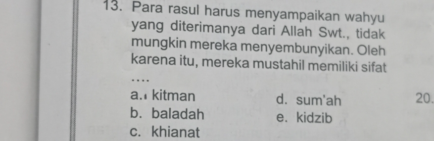 Para rasul harus menyampaikan wahyu
yang diterimanya dari Allah Swt., tidak
mungkin mereka menyembunyikan. Oleh
karena itu, mereka mustahil memiliki sifat
_
….
a. kitman d.sum'ah 20.
bù baladah e. kidzib
c. khianat