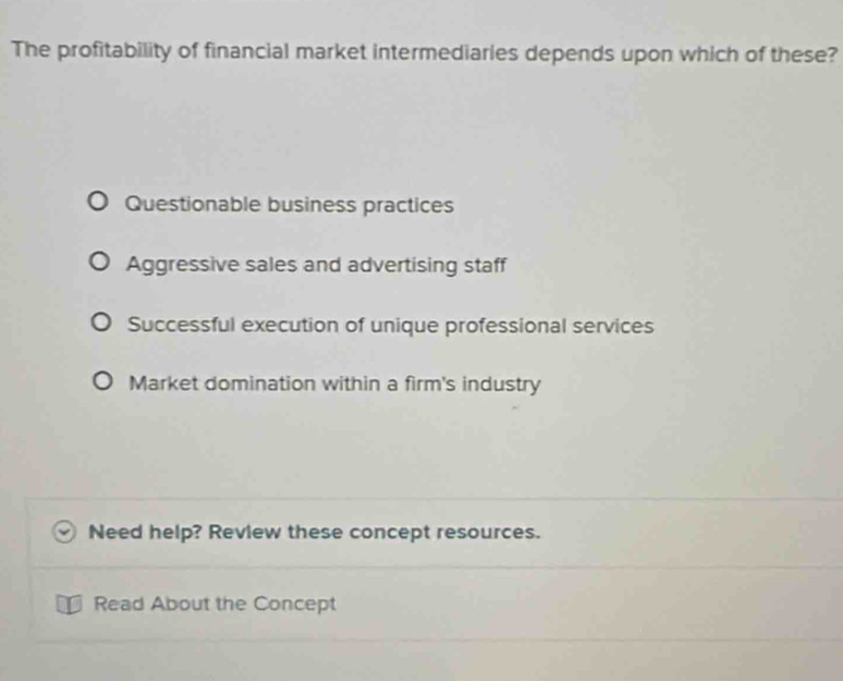 The profitability of financial market intermediaries depends upon which of these?
Questionable business practices
Aggressive sales and advertising staff
Successful execution of unique professional services
Market domination within a firm's industry
Need help? Review these concept resources.
Read About the Concept