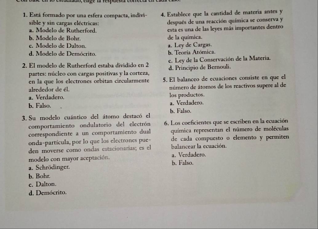 adiado, enge la respuestr cor
1. Está formado por una esfera compacta, indivi- 4. Establece que la cantidad de materia antes y
sible y sin cargas eléctricas: después de una reacción química se conserva y
a. Modelo de Rutherford.
esta es una de las leyes más importantes dentro
b. Modelo de Bohr. de la química.
e. Modelo de Dalton. a. Ley de Cargas.
d. Modelo de Demócrito. b. Teoría Atómica.
2. El modelo de Rutherford estaba dividido en 2 c. Ley de la Conservación de la Materia.
partes: núcleo con cargas positivas y la corteza, d. Principio de Bernouli.
en la que los electrones orbitan circularmente 5. El balanceo de ecuaciones consiste en que el
alrededor de él. número de átomos de los reactivos supere al de
a. Verdadero. los productos.
b. Falso. a. Verdadero.
3. Su modelo cuántico del átomo destacó el b. Falso.
comportamiento ondulatorio del electrón 6. Los coeficientes que se escriben en la ecuación
correspondiente a un comportamiento dual química representan el número de moléculas
onda-partícula, por lo que los electrones pue- de cada compuesto o elemento y permiten
den moverse como ondas estacionarias; es el balancear la ecuación.
modelo con mayor aceptación. a. Verdadero.
b. Falso.
a. Schrödinger.
b. Bohr.
c. Dalton.
d. Demócrito.