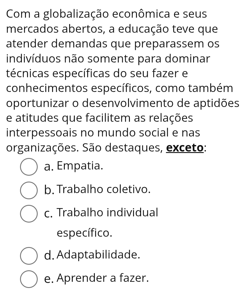 Com a globalização econômica e seus
mercados abertos, a educação teve que
atender demandas que preparassem os
indivíduos não somente para dominar
técnicas específicas do seu fazer e
conhecimentos específicos, como também
oportunizar o desenvolvimento de aptidões
e atitudes que facilitem as relações
interpessoais no mundo social e nas
organizações. São destaques, exceto:
a. Empatia.
b. Trabalho coletivo.
c. Trabalho individual
específico.
d. Adaptabilidade.
e. Aprender a fazer.