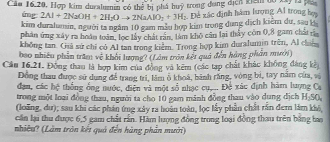 Cău 16.20. Hợp kim duralumin có thể bị phá huý trong dung dịch kicui do 697 14 phá 
úmg: 2Al+2NaOH+2H_2Oto 2NaAlO_2+3H_2. Để xác định hàm lượng Al trong họy 
kim duralumin, người ta ngâm 10 gam mẫu hợp kim trong dung dịch kiểm dự, sau kị 
phản ứng xây ra hoàn toàn, lọc lấy chất rắn, làm khô cân lại thấy còn 0, 8 gam chất rấn 
không tan. Giả sử chí có Al tan trong kiểm. Trong hợp kim duralumin trên, Al chiến 
bao nhiêu phần trăm về khối lượng? (Làm tròn kết quả đến hàng phần mưới) 
Câu 16.21. Đông thau là hợp kim của đồng và kẽm (các tạp chất khác không đáng kế 
Đồng thau được sử dụng để trang trí, làm ổ khoá, bánh răng, vòng bi, tay nằm của, vị 
đạn, các hệ thống ống nước, điện và một số nhạc cụ,... Để xác định hàm lượng Ca 
trong một loại đồng thau, người ta cho 10 gam mảnh đồng thau vào dụng dịch H_2SO_4
(loãng, du); sau khi các phản ứng xảy ra hoàn toàn, lọc lấy phần chất rắn đem làm khỏ, 
cân lại thu được 6, 5 gam chất rắn. Hàm lượng đồng trong loại đồng thau trên băng ba 
nhiêu? (Làm tròn kết quả đến hàng phần mười)