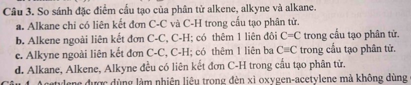 So sánh đặc điểm cấu tạo của phân tử alkene, alkyne và alkane.
a. Alkane chi có liên kết đơn C-C và C-H trong cấu tạo phân tử.
b. Alkene ngoài liên kết đơn C-C, C-H; có thêm 1 liên đôi C=C trong cấu tạo phân tử.
c. Alkyne ngoài liên kết đơn C-C, C-H; có thêm 1 liên ba Cequiv C trong cấu tạo phân tử.
d. Alkane, Alkene, Alkyne đều có liên kết đơn C-H trong cầu tạo phân tử.
Acetylene được dùng làm nhiên liêu trong đèn xì oxygen-acetylene mà không dùng