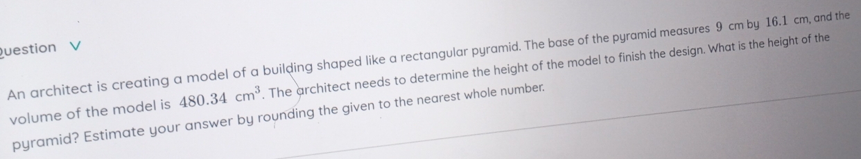 uestion 
An architect is creating a model of a building shaped like a rectangular pyramid. The base of the pyramid measures 9 cm by 16.1 cm, and the 
volume of the model is 480.34cm^3. The architect needs to determine the height of the model to finish the design. What is the height of the 
pyramid? Estimate your answer by rounding the given to the nearest whole number.