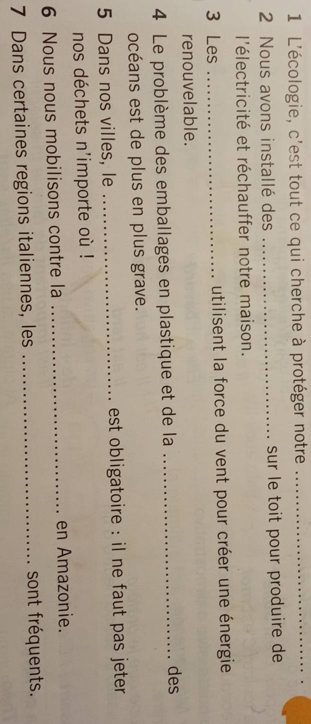 L'écologie, c'est tout ce qui cherche à protéger notre 
_ 
2 Nous avons installé des _sur le toit pour produire de 
l'électricité et réchauffer notre maison. 
3 Les _utilisent la force du vent pour créer une énergie 
renouvelable. 
4 Le problème des emballages en plastique et de la_ 
des 
océans est de plus en plus grave. 
5 Dans nos villes, le _est obligatoire : il ne faut pas jeter . 
nos déchets n'importe où ! 
6 Nous nous mobilisons contre la_ 
en Amazonie. 
7 Dans certaines regions italiennes, les_ 
sont fréquents.