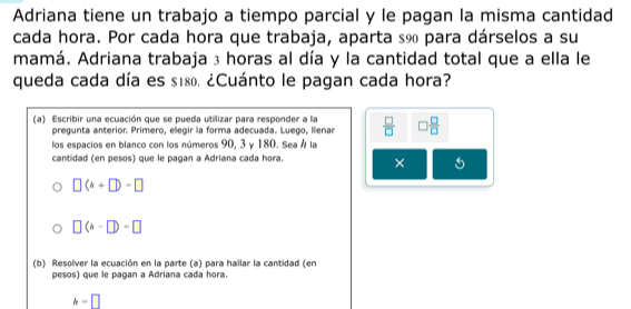 Adriana tiene un trabajo a tiempo parcial y le pagan la misma cantidad 
cada hora. Por cada hora que trabaja, aparta sã para dárselos a su 
mamá. Adriana trabaja 3 horas al día y la cantidad total que a ella le 
queda cada día es s180. ¿Cuánto le pagan cada hora? 
(a) Escribir una ecuación que se pueda utilizar para responder a la  □ /□   □  □ /□  
pregunta anterior. Primero, ellegir la forma adecuada. Luego, Illenar 
los espacios en blanco con los números 90, 3 γ 180. Sea Á la 
cantidad (en pesos) que le pagan a Adriana cada hora. ×
□ (4+□ )-□
□ (h-□ )=□
(b) Resolver la ecuación en la parte (a) para hallar la cantidad (en 
pesos) que le pagan a Adriana cada hora.
h=□