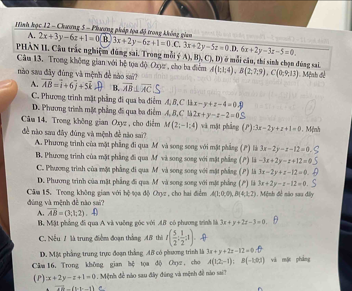 Hình học 12 - Chương 5 - Phương pháp tọa độ trong không gian
A. 2x+3y-6z+1=0 .B. 3x+2y-6z+1=0.C.3x+2y-5z=0 .D. 6x+2y-3z-5=0.
PHÀN II. Câu trắc nghiệm đúng sai. Trong mỗi ý A), B), C), D) ở mỗi câu, thí sinh chọn đúng sai.
Câu 13. Trong không gian với hệ tọa độ Oxyz , cho ba điểm A(1;1;4),B(2;7;9),C(0;9;13) Mệnh đề
nào sau đây đúng và mệnh đề nào sai?
A. vector AB=vector i+6vector j+5vector k B. vector AB⊥ vector AC S
C. Phương trình mặt phẳng đi qua ba điểm A, B,C là x-y+z-4=0
D. Phương trình mặt phẳng đi qua ba điểm A,B,C là 2x+y-z-2=0
Câu 14. Trong không gian Oxyz , cho điểm M(2;-1;4) và mặt phẳng (P) :3x-2y+z+1=0. Mệnh
đề nào sau đây đúng và mệnh đề nào sai?
A. Phương trình của mặt phẳng đi qua M và song song với mặt phẳng (P) là 3x-2y-z-12=0
B. Phương trình của mặt phẳng đi qua M và song song với mặt phẳng (P) là -3x+2y-z+12=0
C. Phương trình của mặt phẳng đi qua M và song song với mặt phẳng (P) là 3x-2y+z-12=0
D. Phương trình của mặt phẳng đi qua M và song song với mặt phẳng (P) lả 3x+2y-z-12=0
Câu 15. Trong không gian với hệ tọa độ Oxyz , cho hai điểm A(1;0;0),B(4;1;2). Mệnh đề nào sau đây
đúng và mệnh đề nào sai?
A. overline AB=(3;1;2)
B. Mặt phẳng đi qua A và vuông góc với AB có phương trình là 3x+y+2z-3=0.
C. Nếu / là trung điểm đoạn thẳng AB thì I( 5/2 ; 1/2 ;1).
D. Mặt phẳng trung trực đoạn thẳng AB có phương trình là 3x+y+2z-12=0
Câu 16. Trong không gian hệ tọa độ Oxyz , cho A(1;2;-1);B(-1;0;1) và mặt phẳng
(P):x+2y-z+1=0. Mệnh đề nào sau đây đúng và mệnh đề nào sai?
vector AB-(1· 1· -1) C