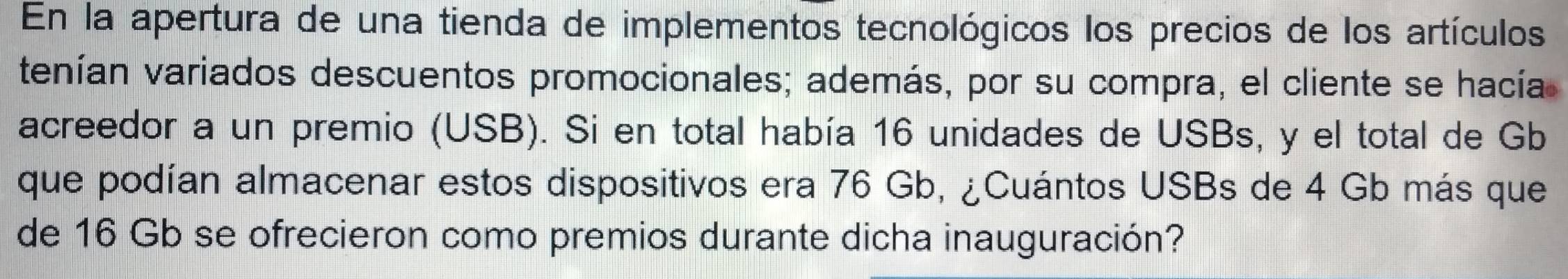 En la apertura de una tienda de implementos tecnológicos los precios de los artículos 
tenían variados descuentos promocionales; además, por su compra, el cliente se hacía 
acreedor a un premio (USB). Si en total había 16 unidades de USBs, y el total de Gb
que podían almacenar estos dispositivos era 76 Gb, ¿Cuántos USBs de 4 Gb más que 
de 16 Gb se ofrecieron como premios durante dicha inauguración?