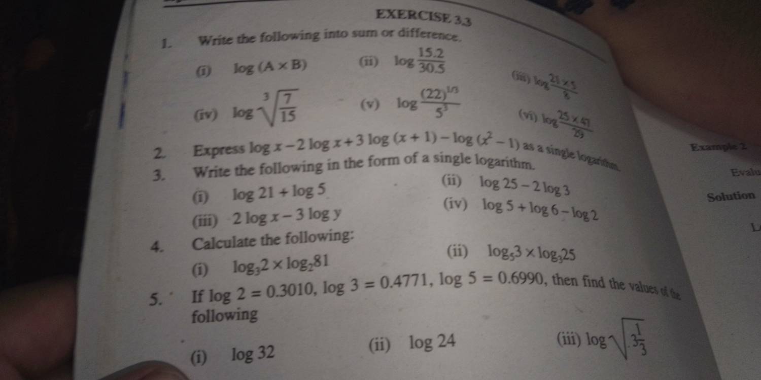 Write the following into sum or difference. 
(i) log (A* B) (ii) log  (15.2)/30.5 
(v) log frac (22)^1/35^3
log  (21* 5)/8 
(iv) log sqrt[3](frac 7)15 (ví) log  (25* 41)/29 
Example 2 
2. Express log x-2log x+3log (x+1)-log (x^2-1) as a single logarithm 
3. Write the following in the form of a single logarithm. 
(i) log 21+log 5
(ii) log 25-2log 3
Evalu 
(iv) log 5+log 6-log 2
(iii) 2log x-3log y Solution 
4. Calculate the following: 
L 
(i) log _32* log _281
(ii) log _53* log _325
5. ‘ If log 2=0.3010, log 3=0.4771, log 5=0.6990 , then find the values of the 
following 
(i) log 32 (ii) log 24
(iii) log sqrt(3frac 1)3